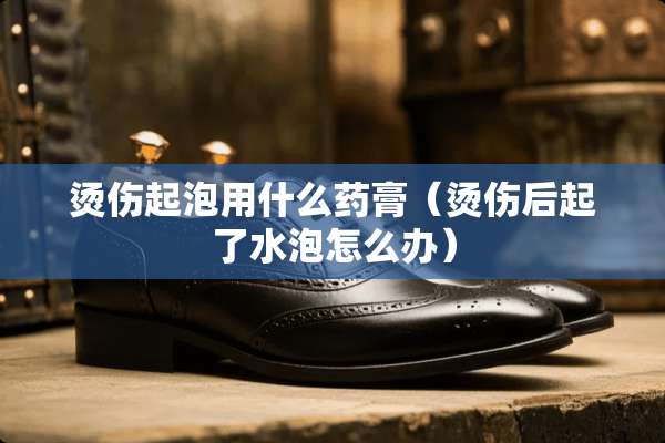 烫伤起泡用什么药膏（烫伤后起了水泡怎么办）
