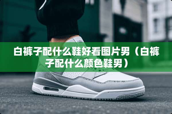 白裤子配什么鞋好看图片男（白裤子配什么颜色鞋男）