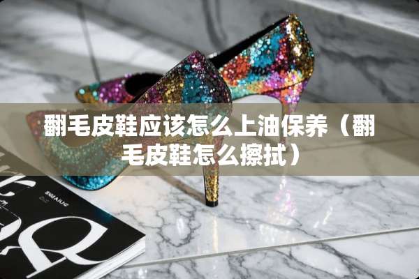 翻毛皮鞋应该怎么上油保养（翻毛皮鞋怎么擦拭）