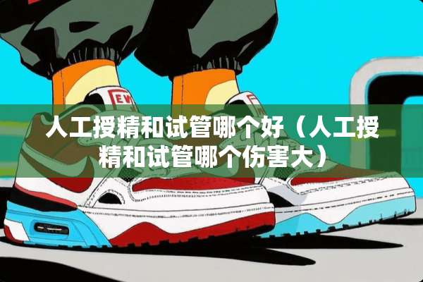 人工授精和试管哪个好（人工授精和试管哪个伤害大）