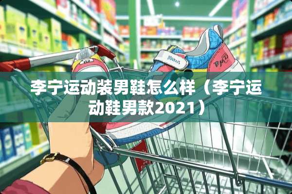 李宁运动装男鞋怎么样（李宁运动鞋男款2021）