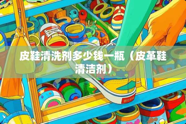 皮鞋清洗剂多少钱一瓶（皮革鞋清洁剂）