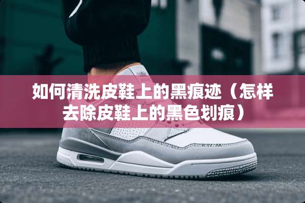 如何清洗皮鞋上的黑痕迹（怎样去除皮鞋上的黑色划痕）