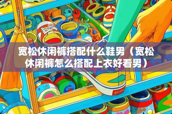 宽松休闲裤搭配什么鞋男（宽松休闲裤怎么搭配上衣好看男）