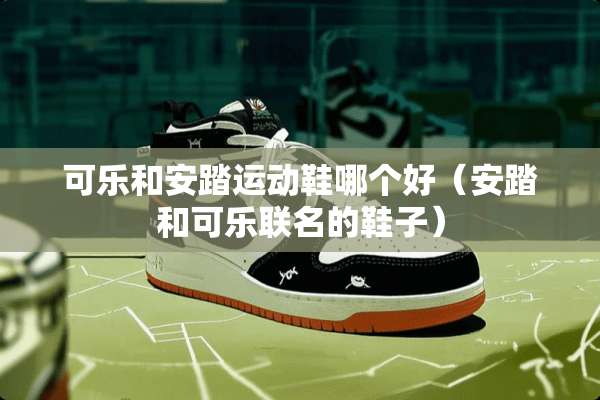 可乐和安踏运动鞋哪个好（安踏和可乐联名的鞋子）