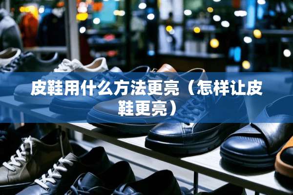 皮鞋用什么方法更亮（怎样让皮鞋更亮）