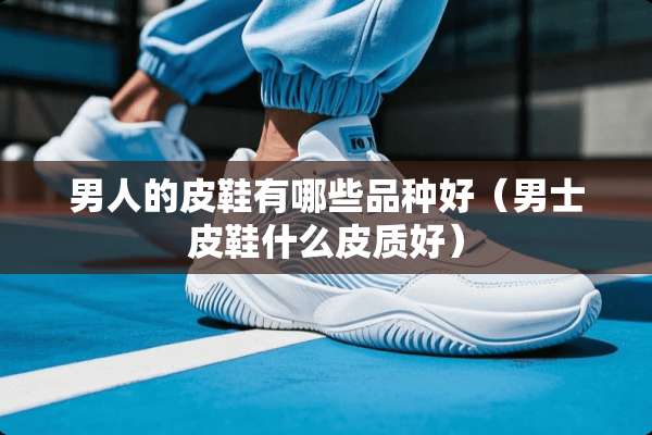 男人的皮鞋有哪些品种好（男士皮鞋什么皮质好）