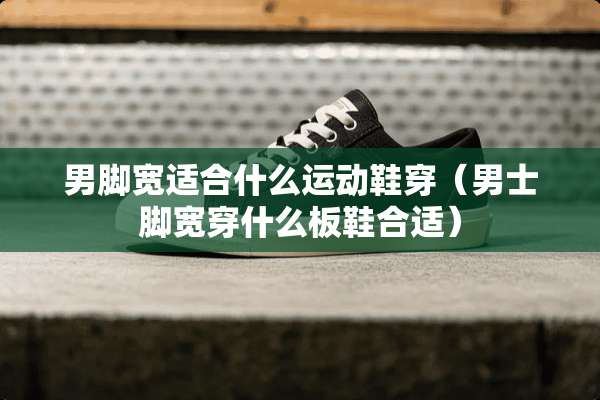 男脚宽适合什么运动鞋穿（男士脚宽穿什么板鞋合适）
