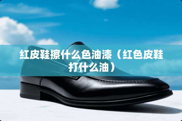 红皮鞋擦什么色油漆（红色皮鞋打什么油）