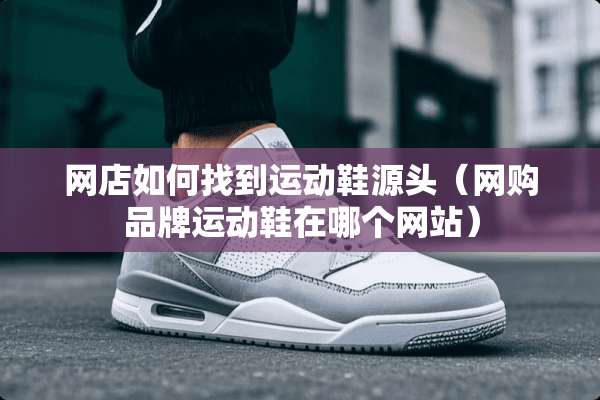 网店如何找到运动鞋源头（网购品牌运动鞋在哪个网站）