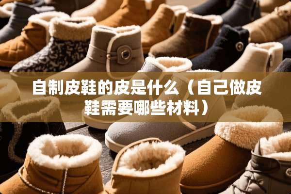 自制皮鞋的皮是什么（自己做皮鞋需要哪些材料）