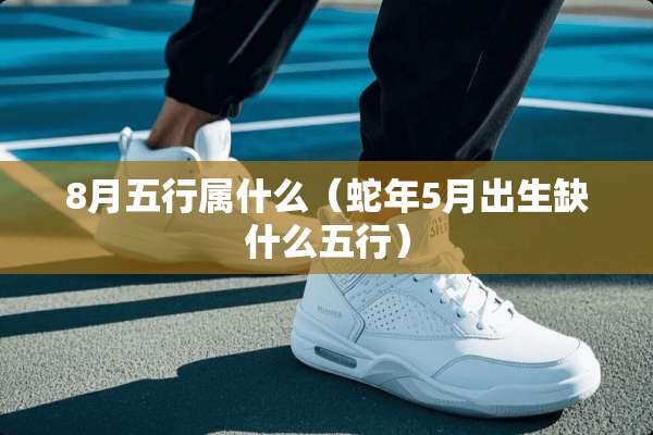 8月五行属什么（蛇年5月出生缺什么五行）