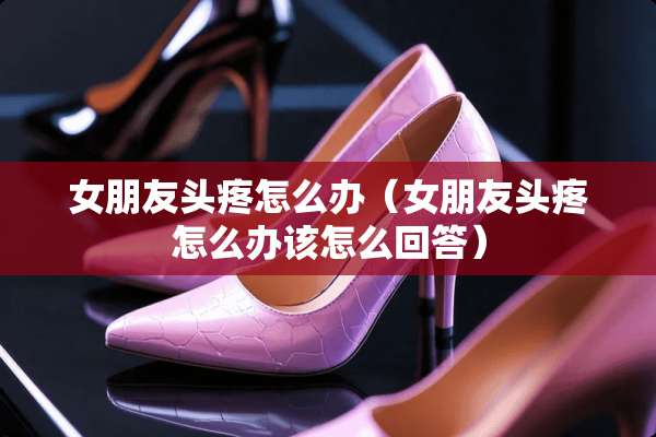女朋友头疼怎么办（女朋友头疼怎么办该怎么回答）
