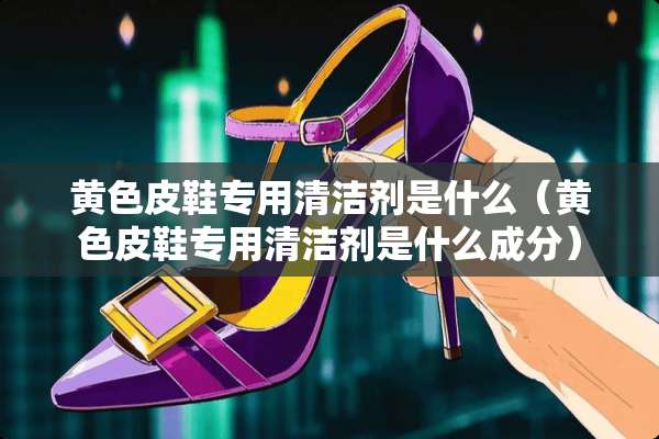 **皮鞋专用清洁剂是什么（**皮鞋专用清洁剂是什么成分）