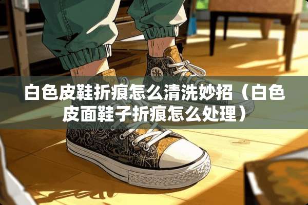 白色皮鞋折痕怎么清洗妙招（白色皮面鞋子折痕怎么处理）