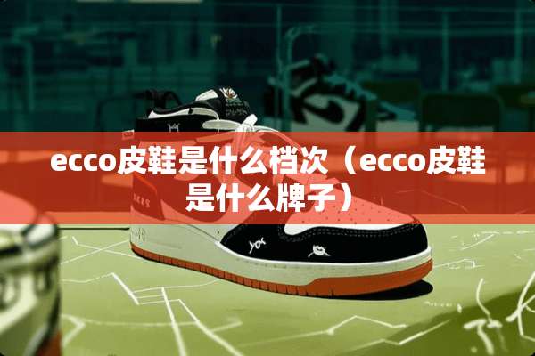 ecco皮鞋是什么档次（ecco皮鞋是什么牌子）