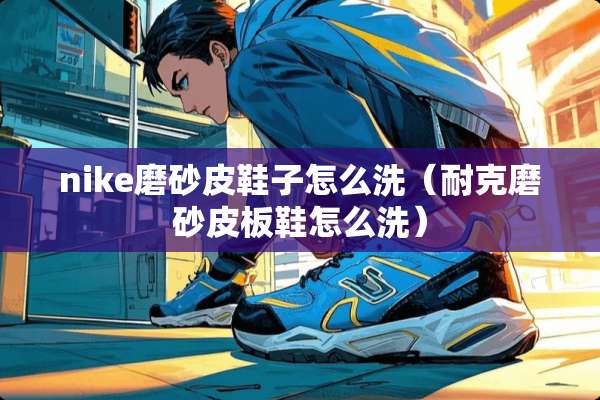 nike磨砂皮鞋子怎么洗（耐克磨砂皮板鞋怎么洗）