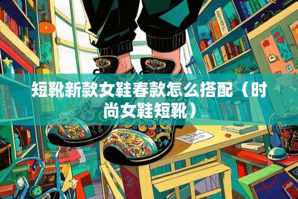 短靴新款女鞋春款怎么搭配（时尚女鞋短靴）