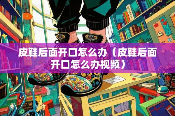 皮鞋后面开口怎么办（皮鞋后面开口怎么办视频）