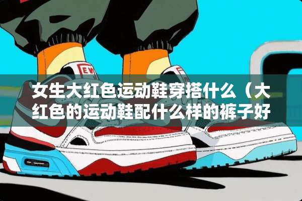 女生大红色运动鞋穿搭什么（大红色的运动鞋配什么样的裤子好看）