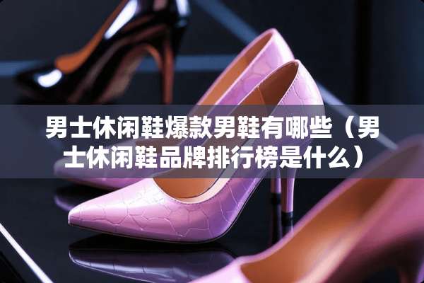 男士休闲鞋爆款男鞋有哪些（男士休闲鞋品牌排行榜是什么）