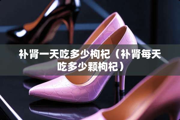 补肾一天吃多少枸杞（补肾每天吃多少颗枸杞）