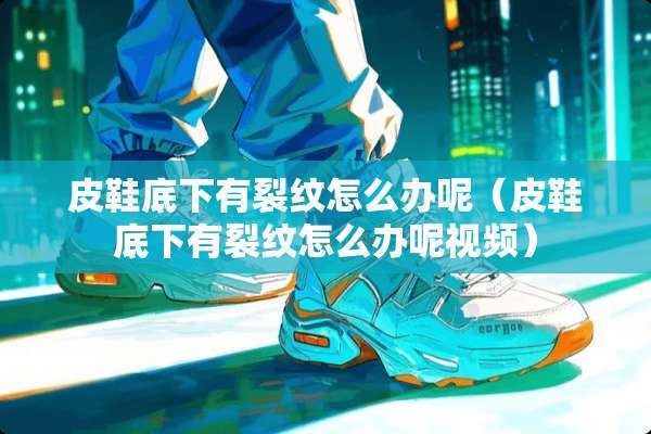 皮鞋底下有裂纹怎么办呢（皮鞋底下有裂纹怎么办呢视频）