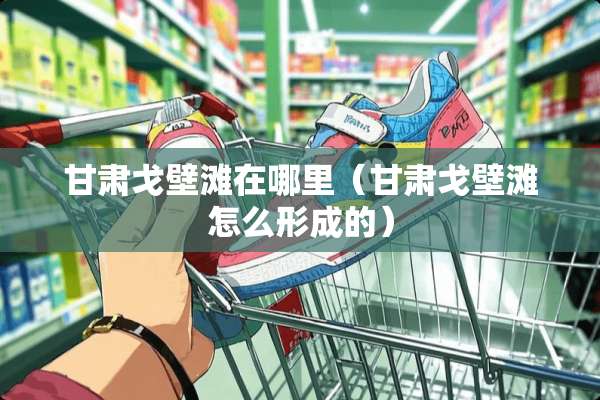 甘肃戈壁滩在哪里（甘肃戈壁滩怎么形成的）