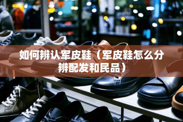 如何辨认军皮鞋（军皮鞋怎么分辨配发和民品）