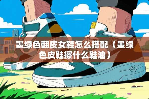 墨绿色翻皮女鞋怎么搭配（墨绿色皮鞋擦什么鞋油）