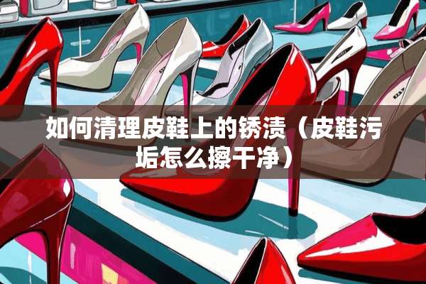 如何清理皮鞋上的锈渍（皮鞋污垢怎么擦干净）