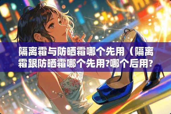 隔离霜与防晒霜哪个先用（隔离霜跟防晒霜哪个先用?哪个后用?）
