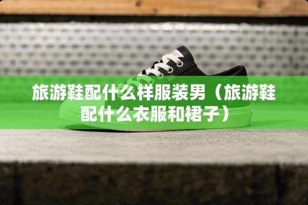 旅游鞋配什么样服装男（旅游鞋配什么衣服和裙子）