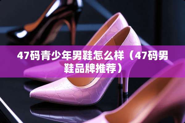 47码青少年男鞋怎么样（47码男鞋品牌推荐）