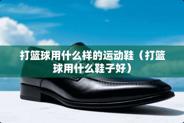 打篮球用什么样的运动鞋（打篮球用什么鞋子好）