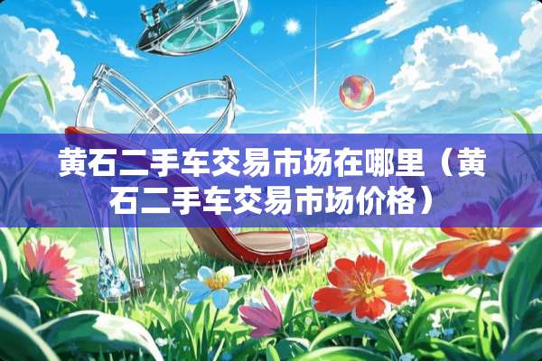 黄石二手车交易市场在哪里（黄石二手车交易市场价格）