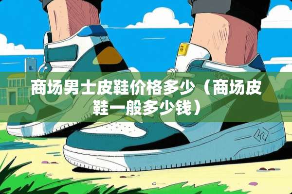 商场男士皮鞋价格多少（商场皮鞋一般多少钱）
