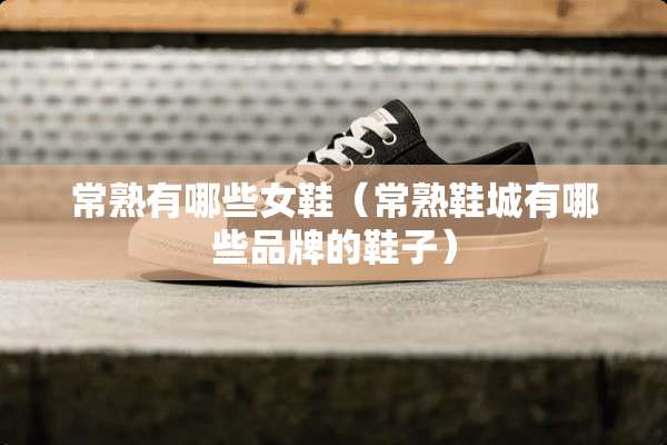 常熟有哪些女鞋（常熟鞋城有哪些品牌的鞋子）