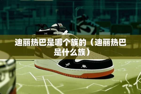 迪丽热巴是哪个族的（迪丽热巴 是什么族）