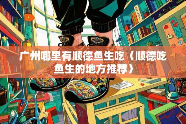 广州哪里有顺德鱼生吃（顺德吃鱼生的地方推荐）