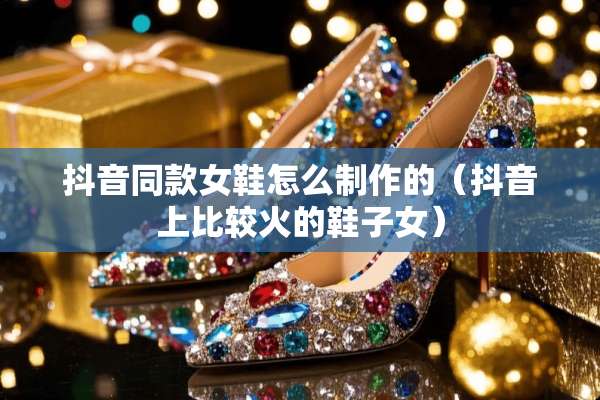 抖音同款女鞋怎么制作的（抖音上比较火的鞋子女）