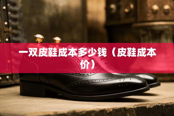 一双皮鞋成本多少钱（皮鞋成本价）