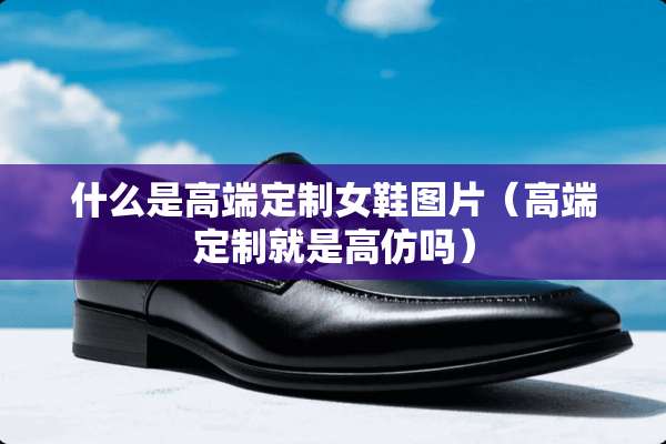 什么是高端定制女鞋图片（高端定制就是高仿吗）
