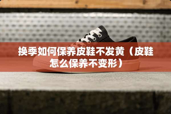 换季如何保养皮鞋不发黄（皮鞋怎么保养不变形）