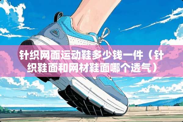 针织网面运动鞋多少钱一件（针织鞋面和网材鞋面哪个透气）