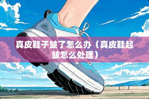 真皮鞋子皱了怎么办（真皮鞋起皱怎么处理）