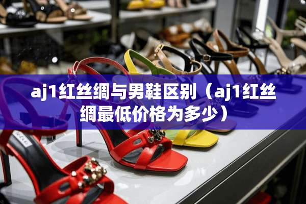 aj1红丝绸与男鞋区别（aj1红丝绸最低价格为多少）