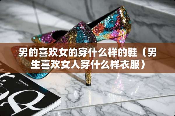 男的喜欢女的穿什么样的鞋（男生喜欢女人穿什么样衣服）