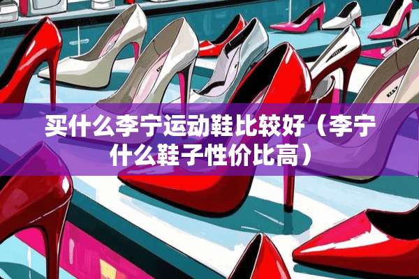 买什么李宁运动鞋比较好（李宁什么鞋子性价比高）