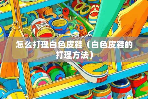 怎么打理白色皮鞋（白色皮鞋的打理方法）